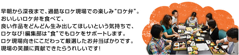 早朝から深夜まで、過酷なロケ現場での楽しみ“ロケ弁”。
おいしいロケ弁を食べて、良い作品をどんどん生み出してほしいという気持ちで、ロケなび！編集部は“食”でもロケをサポートします。ロケ現場向きにこだわって厳選したお弁当ばかりです。現場の笑顔に貢献できたらうれしいです！