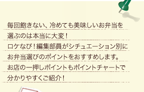 毎回飽きない、冷めても美味しいお弁当を選ぶのは本当に大変！ロケなび！編集部員がシチュエーション別にお弁当選びのポイントをおすすめします。お店の一押しポイントもポイントチャートで分かりやすくご紹介！